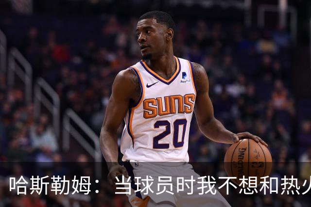 哈斯勒姆：当球员时我不想和热火以外的人交朋友 我是来赢球的