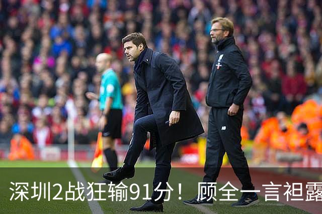 深圳2战狂输91分！顾全一言袒露心扉：客观因素很多，球员不职业