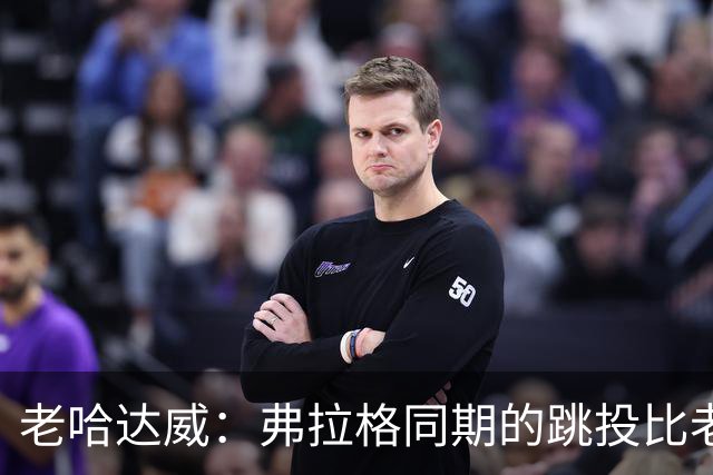 老哈达威：弗拉格同期的跳投比老詹更好 幼詹当年还在摸索投篮