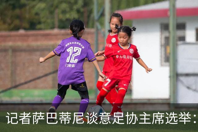 记者萨巴蒂尼谈意足协主席选举：加利亚尼被拿来向马拉戈施压