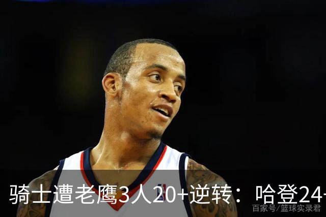 骑士遭老鹰3人20+逆转：哈登24+5+4解锁3400三分 历史第二人